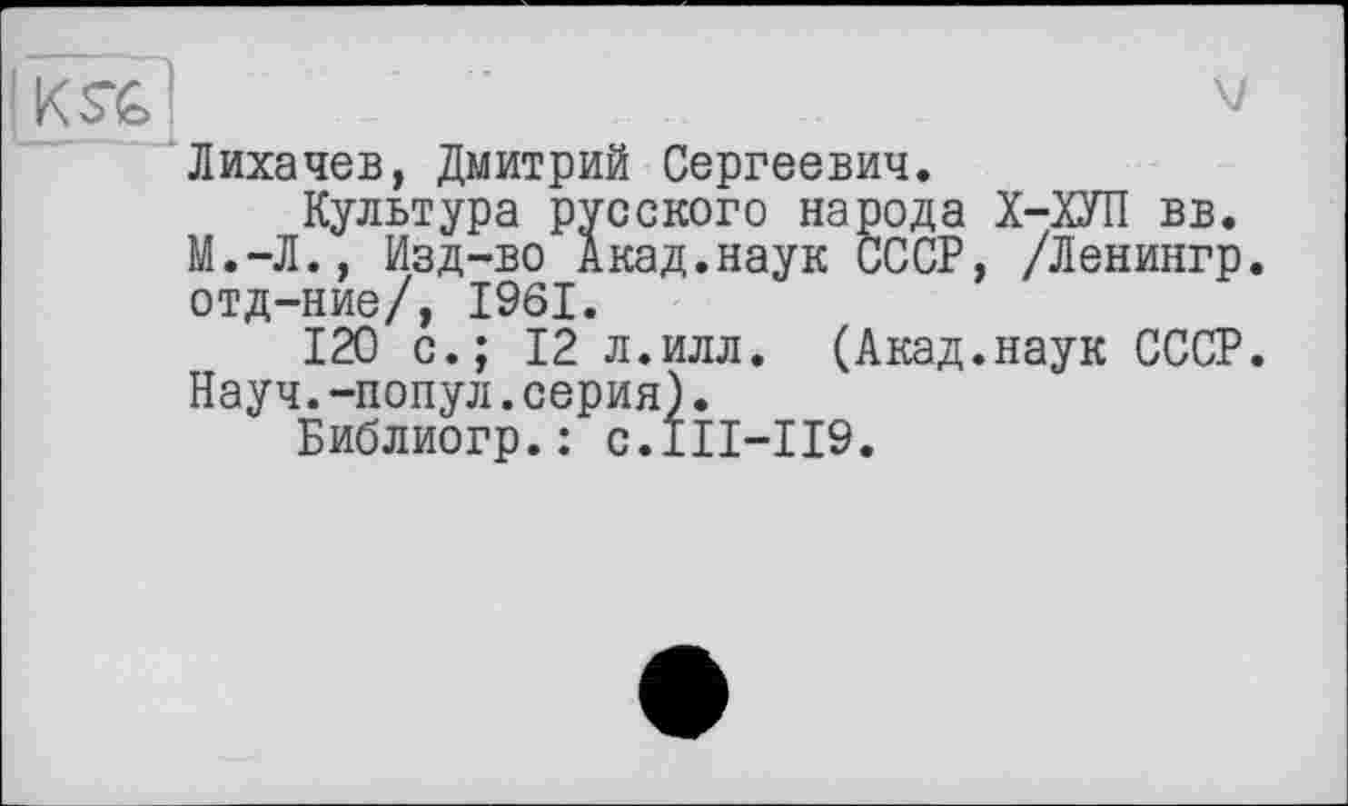 ﻿)KS"&	V
Лихачев, Дмитрий Сергеевич.
Культура русского народа Х-ХУП вв. М.-Л., Изд-во Акад.наук СССР, /Ленингр. отд-ние/, 1961.
120 с.; 12 л.илл. (Акад.наук СССР. Науч.-попул.серия).
Библиогр.: с.111-119.